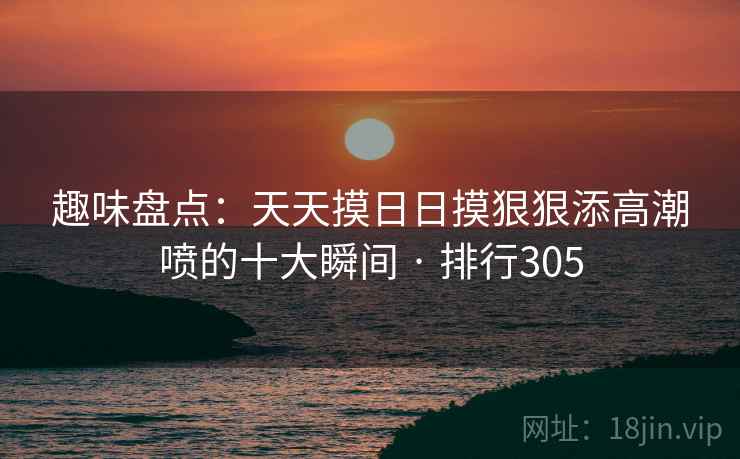趣味盘点：天天摸日日摸狠狠添高潮喷的十大瞬间 · 排行305
